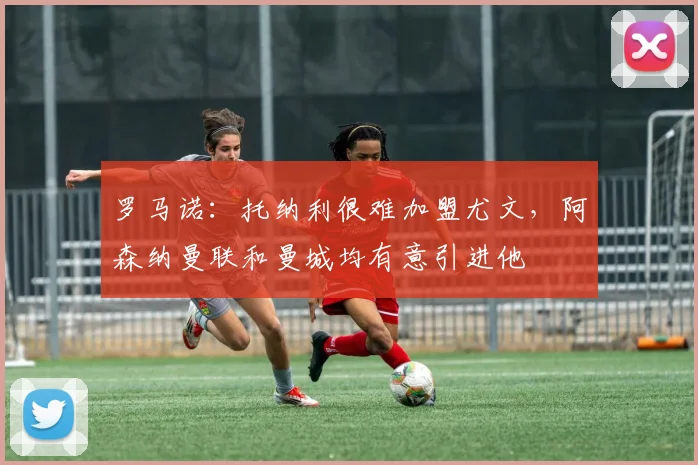罗马诺：托纳利很难加盟尤文，阿森纳曼联和曼城均有意引进他