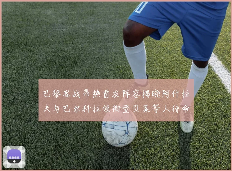 巴黎客战昂热首发阵容揭晓阿什拉夫与巴尔科拉领衔登贝莱等人待命替补