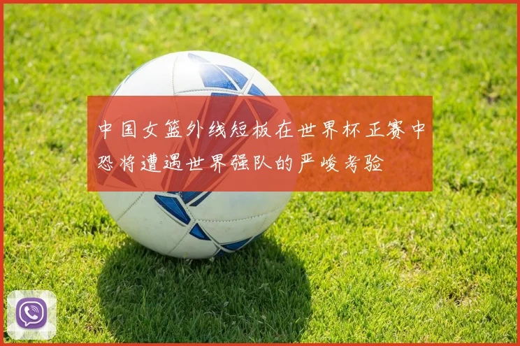 中国女篮外线短板在世界杯正赛中恐将遭遇世界强队的严峻考验