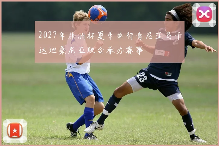 2027年非洲杯夏季举行肯尼亚乌干达坦桑尼亚联合承办赛事