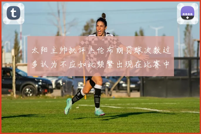 太阳主帅批评杰伦布朗罚球次数过多认为不应如此频繁出现在比赛中