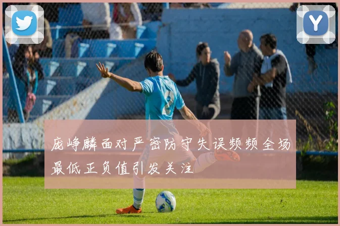 庞峥麟面对严密防守失误频频全场最低正负值引发关注