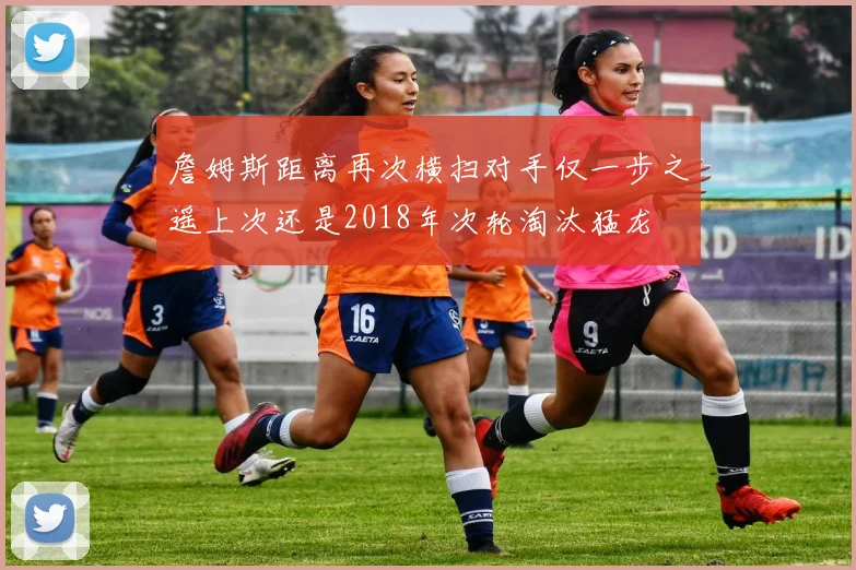 詹姆斯距离再次横扫对手仅一步之遥上次还是2018年次轮淘汰猛龙