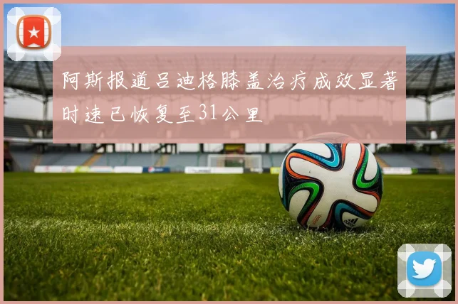 阿斯报道吕迪格膝盖治疗成效显著时速已恢复至31公里