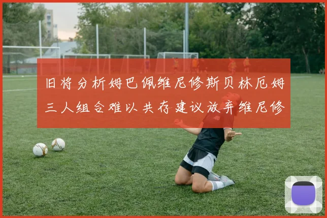 旧将分析姆巴佩维尼修斯贝林厄姆三人组合难以共存建议放弃维尼修斯