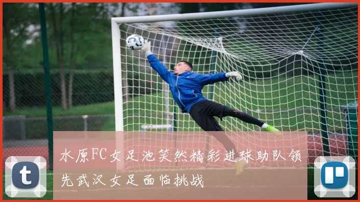 水原FC女足池笑然精彩进球助队领先武汉女足面临挑战