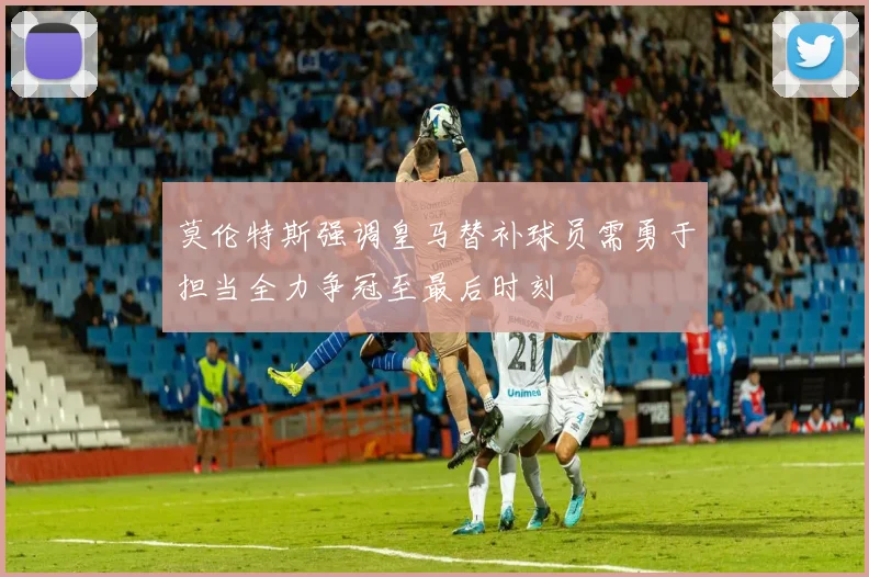 莫伦特斯强调皇马替补球员需勇于担当全力争冠至最后时刻