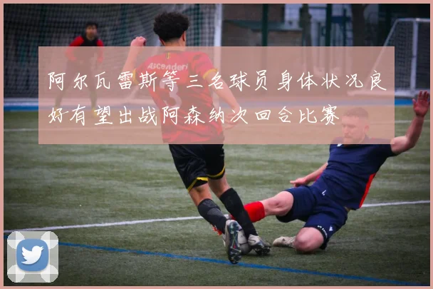 阿尔瓦雷斯等三名球员身体状况良好有望出战阿森纳次回合比赛