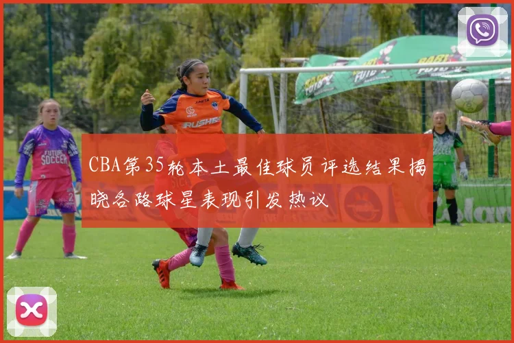 CBA第35轮本土最佳球员评选结果揭晓各路球星表现引发热议