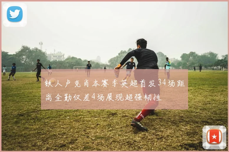 铁人卢克肖本赛季英超首发34场距离全勤仅差4场展现超强韧性