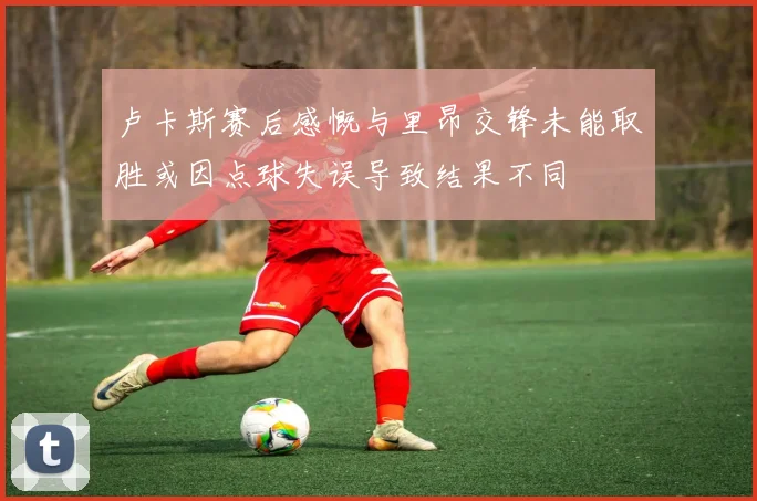 卢卡斯赛后感慨与里昂交锋未能取胜或因点球失误导致结果不同