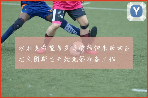 切利克希望与罗马续约但未获回应尤文图斯已开始免签准备工作