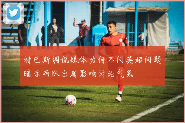 特巴斯调侃媒体为何不问英超问题暗示两队出局影响讨论气氛