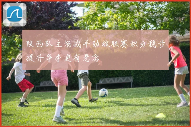 陕西队主场战平劲旅联赛积分稳步提升争夺更有悬念