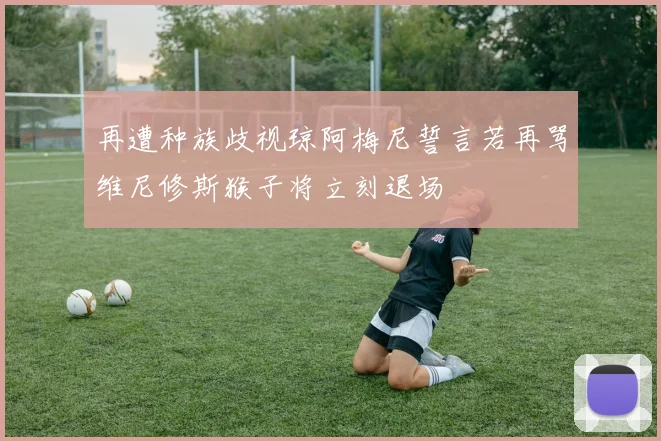 再遭种族歧视琼阿梅尼誓言若再骂维尼修斯猴子将立刻退场