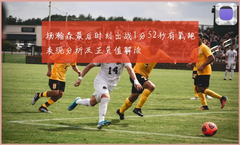 杨瀚森最后时刻出战1分52秒有氧跑表现分析及正负值解读