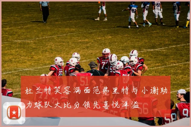 杜兰特笑容满面范弗里特与小谢助力球队大比分领先喜悦洋溢