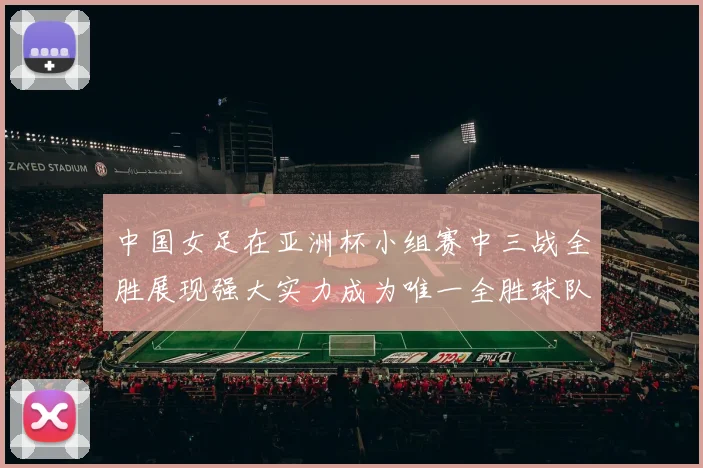 中国女足在亚洲杯小组赛中三战全胜展现强大实力成为唯一全胜球队