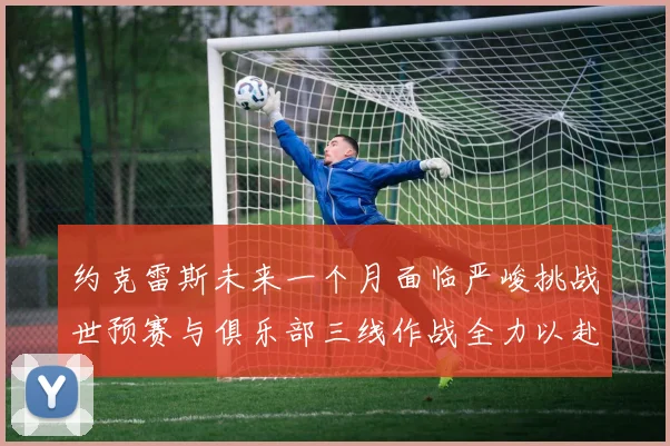 约克雷斯未来一个月面临严峻挑战世预赛与俱乐部三线作战全力以赴