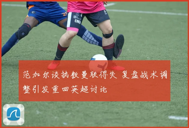 范加尔谈执教曼联得失 复盘战术调整引发重回英超讨论