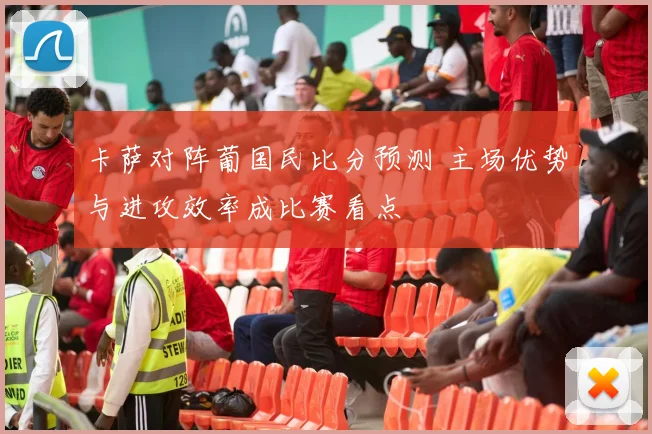 卡萨对阵葡国民比分预测 主场优势与进攻效率成比赛看点