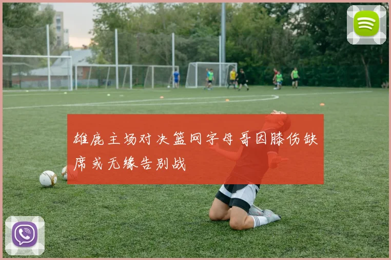 雄鹿主场对决篮网字母哥因膝伤缺席或无缘告别战