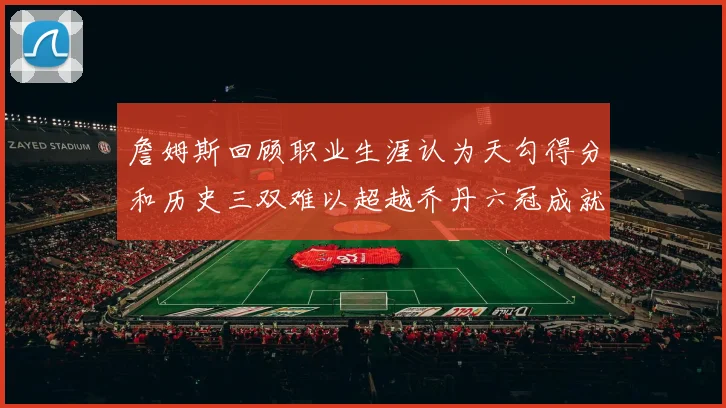 詹姆斯回顾职业生涯认为天勾得分和历史三双难以超越乔丹六冠成就令人敬佩