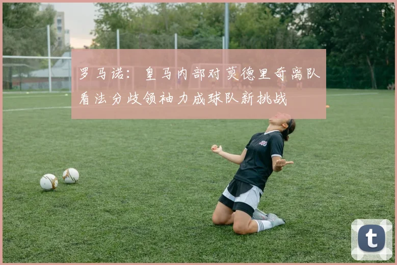 罗马诺：皇马内部对莫德里奇离队看法分歧领袖力成球队新挑战