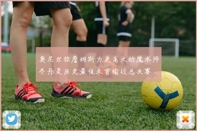奥尼尔称詹姆斯为更高大的魔术师乔丹是历史最佳未曾输过总决赛