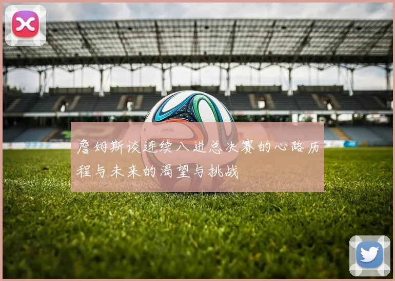 詹姆斯谈连续八进总决赛的心路历程与未来的渴望与挑战