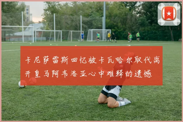 卡尼萨雷斯回忆被卡瓦哈尔取代离开皇马阿韦洛亚心中难释的遗憾