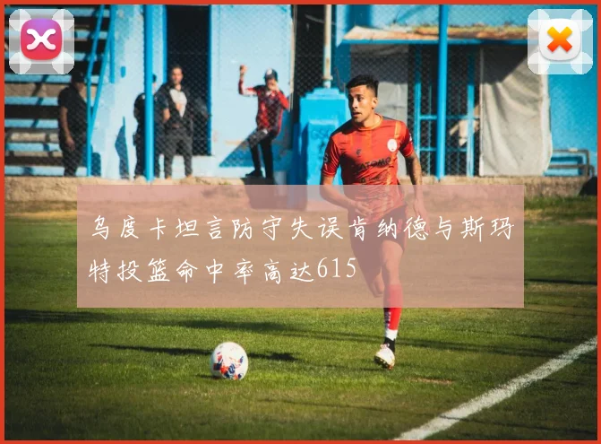 乌度卡坦言防守失误肯纳德与斯玛特投篮命中率高达615