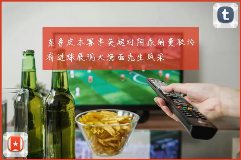 克鲁皮本赛季英超对阿森纳曼联均有进球展现大场面先生风采