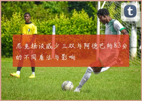 尼克杨谈威少三双与阿德巴约83分的不同看法与影响
